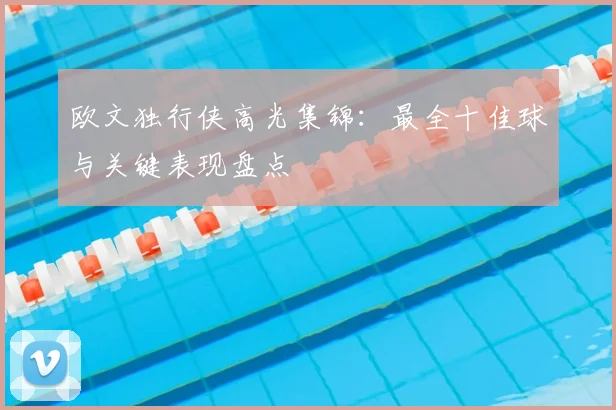 欧文独行侠高光集锦：最全十佳球与关键表现盘点