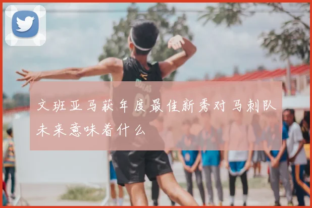文班亚马获年度最佳新秀对马刺队未来意味着什么