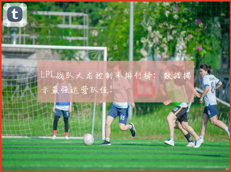 LPL战队大龙控制率排行榜:数据揭示最强运营队伍!