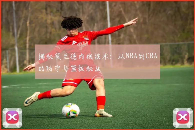 揭秘莫兰德内线技术:从NBA到CBA的防守与篮板秘诀