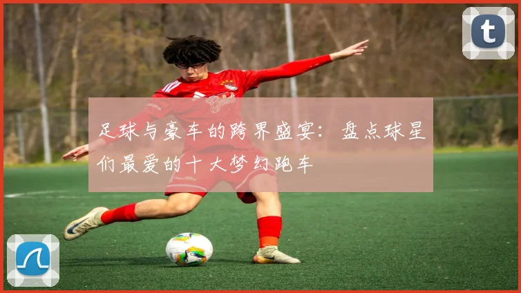足球与豪车的跨界盛宴：盘点球星们最爱的十大梦幻跑车