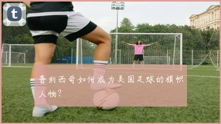 普利西奇如何成为美国足球的旗帜人物？